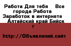 Работа Для тебя  - Все города Работа » Заработок в интернете   . Алтайский край,Бийск г.